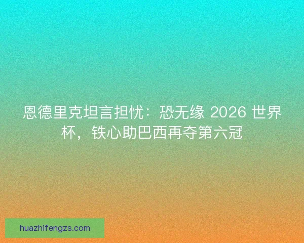 恩德里克坦言担忧：恐无缘 2026 世界杯，铁心助巴西再夺第六冠